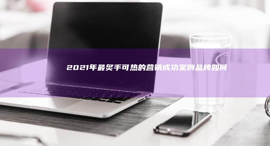 2021年最炙手可热的营销成功案例：品牌如何脱颖而出